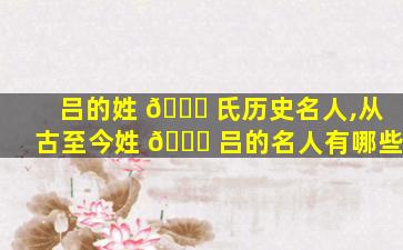 吕的姓 🕊 氏历史名人,从古至今姓 🐎 吕的名人有哪些